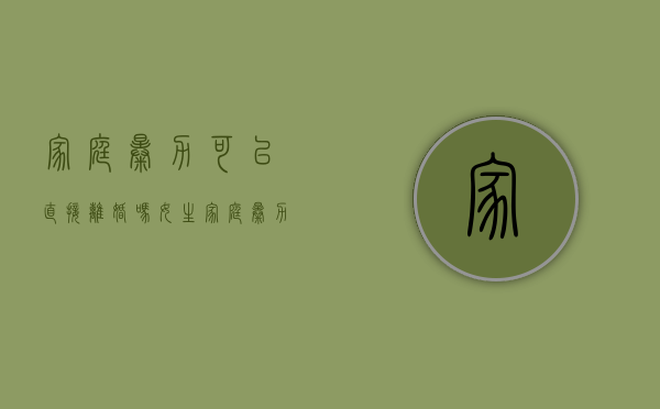 家庭暴力可以直接离婚吗女生（家庭暴力可以直接离婚吗女方）