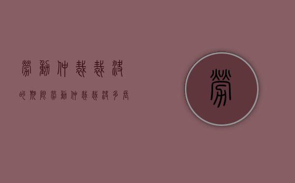 劳动仲裁裁决的期限（劳动仲裁裁决多长时间）