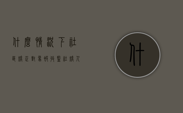 什么情况下社区矫正对象被收监（社矫人员在什么情况下可以收监）