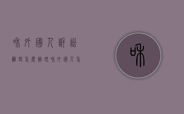 和外国人诉讼离婚怎么办理（和外国人怎么离婚,外国人不在国内）