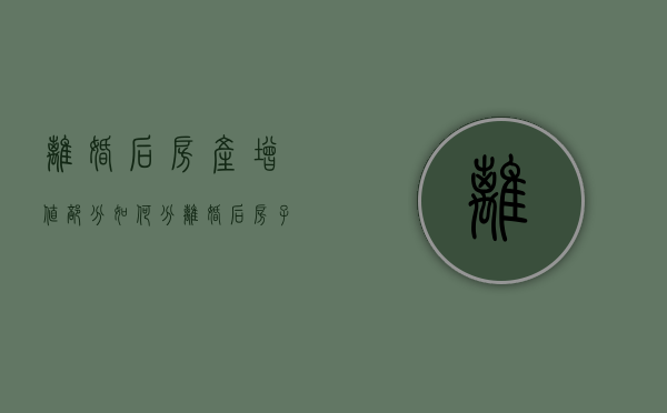 离婚后房产增值部分如何分（离婚后房子有贷款怎么过户给另一方）