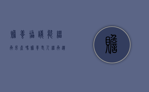 赡养协议能继承房产吗(赡养老人继承遗产协议书怎么写) 赡养协议能继承房产吗(赡养老人继承遗产协议书怎么写)