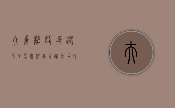 夫妻离婚拆迁房子怎么办（夫妻离婚后拆迁房产分割）