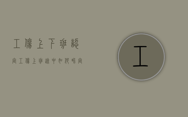 工伤上下班认定(工伤上班途中如何界定) 工伤上下班认定(工伤上班途中如何界定)
