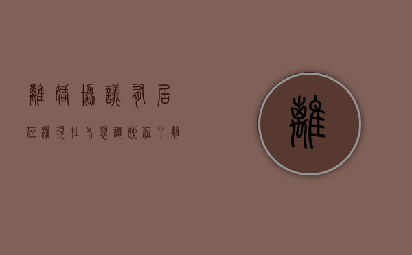离婚协议有居住权,现在不想让她住了（离婚协议居住权有用吗）