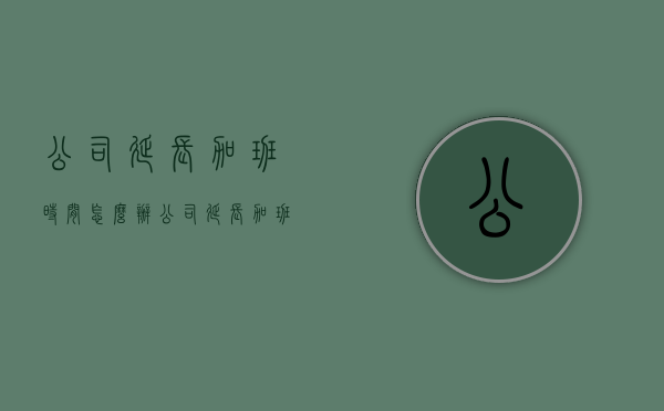 公司延长加班时间怎么办（公司延长加班时间怎么办理）