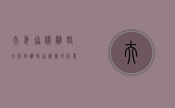 夫妻协议离婚在制作离婚协议书的注意事项有哪些（离婚协议书生成器在线制作）