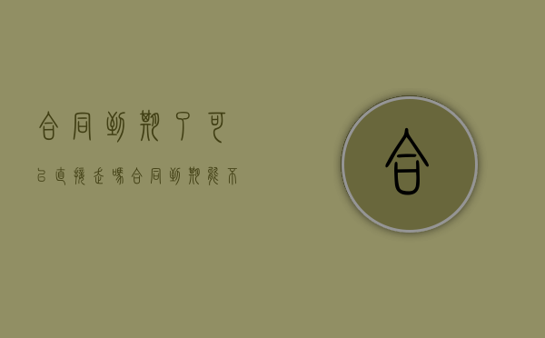 合同到期了可以直接走吗?（合同到期能不能直接走人工通道）