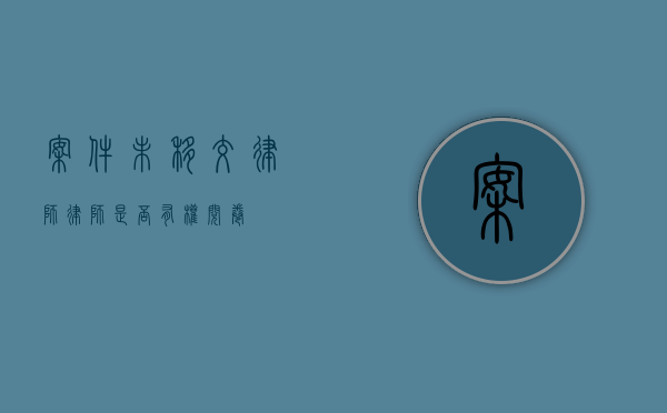 案件未移交律师，律师是否有权阅卷？