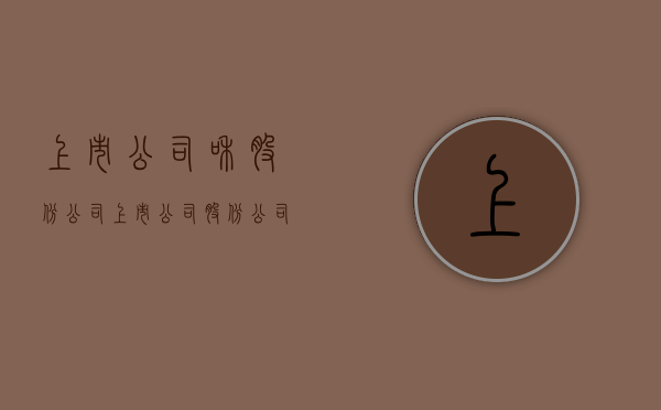 上市公司和股份公司(上市公司 股份公司区别) 上市公司和股份公司(上市公司 股份公司区别)