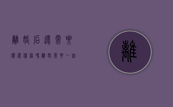 离婚后还需要偿还债务吗（离婚需要一起还贷款吗）