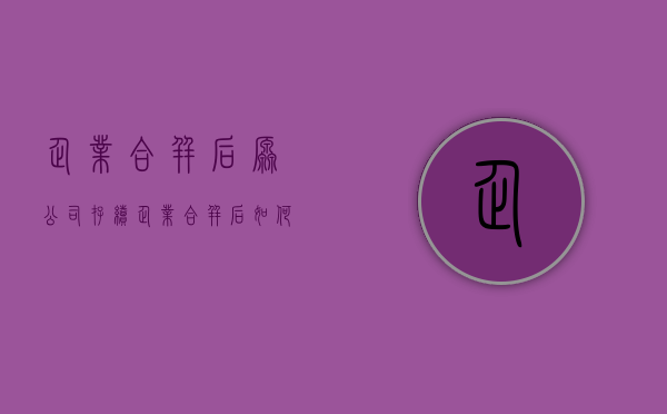 企业合并后原公司存续（企业合并后如何签订劳动合同）