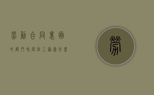 劳动合同里面的部门和岗位工种写什么（劳动合同的职位怎么写）