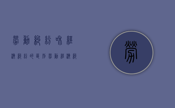 劳动纠纷和经济纠纷的区别（劳动经济纠纷案件怎么处理）
