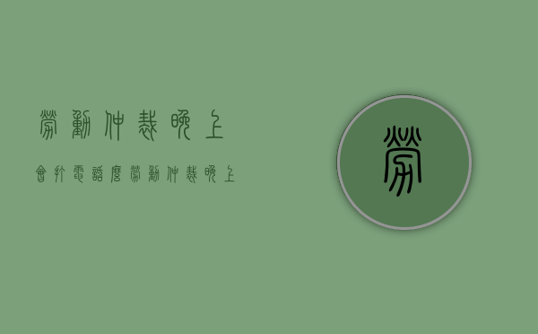 劳动仲裁晚上会打电话么（劳动仲裁晚上有人值班吗）