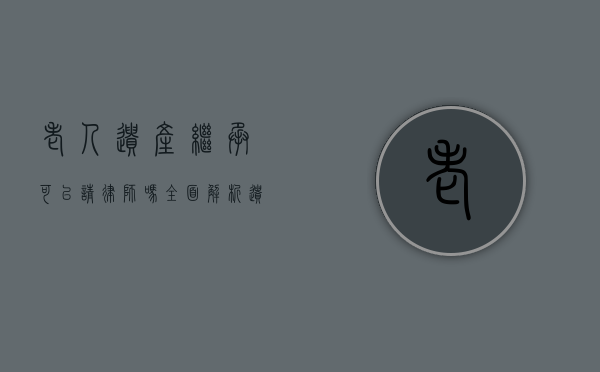 老人遗产继承可以请律师吗?全面解析遗产继承中的法律支持 老人遗产继承可以请律师吗?全面解析遗产继承中的法律支持