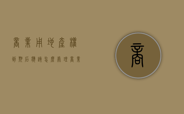 商业用地产权到期后应该怎么处理（商业用地到期之后怎么办）