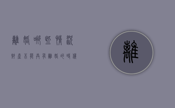 离婚哪些情况财产不能共有？（离婚的时候什么财产不平分呢）