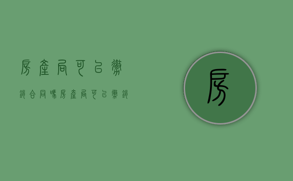 房产局可以撤销合同吗（房产局可以撤销合同吗现在）