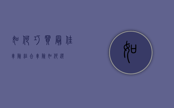 如何巧买最佳车险组合（车险如何选）