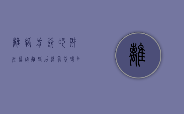 离婚前签的财产协议离婚后还有效吗知乎（离婚前签的财产协议离婚后还有效吗）