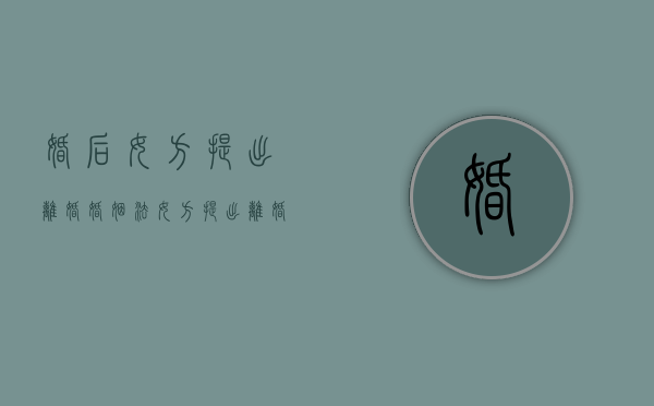 婚后女方提出离婚（婚姻法女方提出离婚财产怎么分）