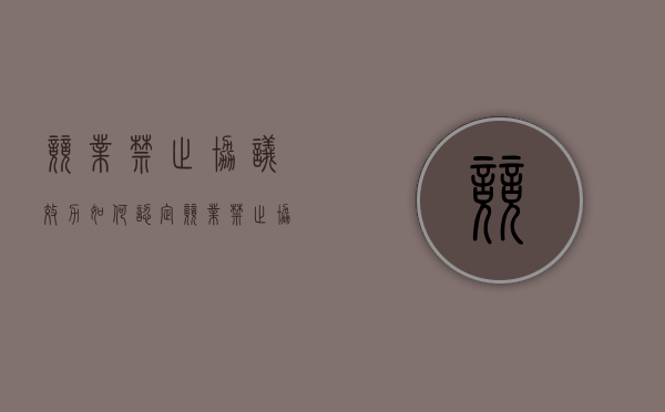 竞业禁止协议效力如何认定（竞业禁止协议有效吗）