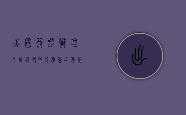 出国签证办理手续有哪些流程图（出国签证办理手续有哪些）