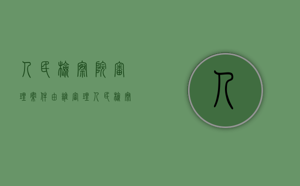 人民检察院审理案件由谁审理（人民检察院审查案件的时候,应当听取()的意见）