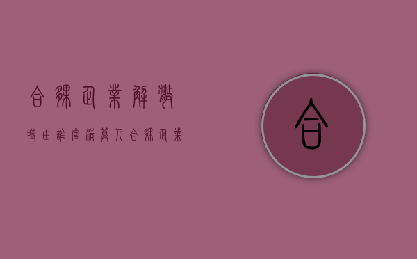 合伙企业解散时由谁当清算人（合伙企业解散协议范本）