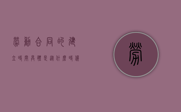 劳动合同的建立时间具体是从什么时候开始（劳动合同建立了哪种法律关系）