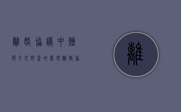 离婚协议中赠与子女财产的处理（离婚协议房产赠送给小孩）
