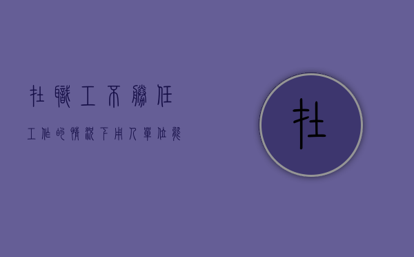 在职工不胜任工作的情况下,用人单位能否单方解除劳动关系(以不胜任工作辞退员工有补偿金) 在职工不胜任工作的情况下,用人单位能否单方解除劳动关系(以不胜任工作辞退员工有补偿金)