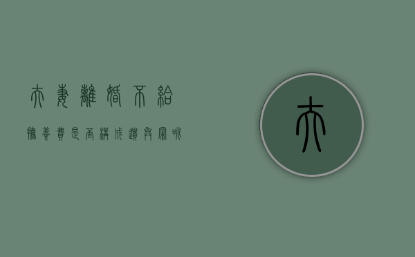 夫妻离婚不给抚养费是否构成遗弃罪呢（夫妻离婚不给抚养费是否构成遗弃罪案例）