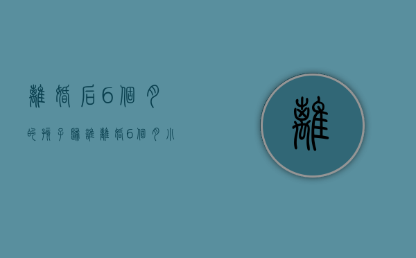 离婚后6个月的孩子归谁（离婚6个月小孩归谁抚养比较好）