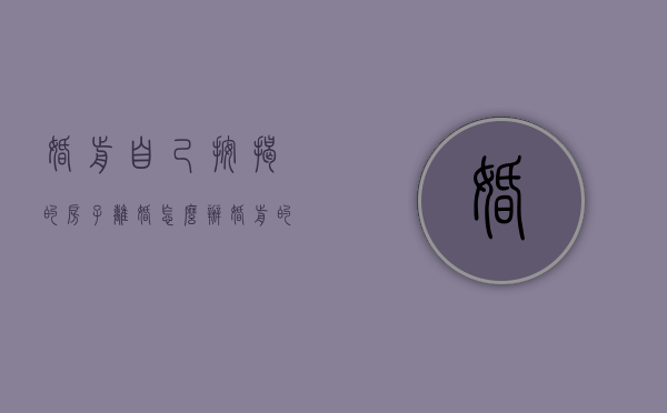 婚前自己按揭的房子离婚怎么办（婚前的按揭房产离婚能分吗）