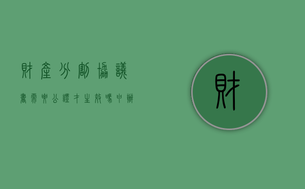 财产分割协议书需要公证才生效吗（申办财产分割协议公证应该注意哪些内容）