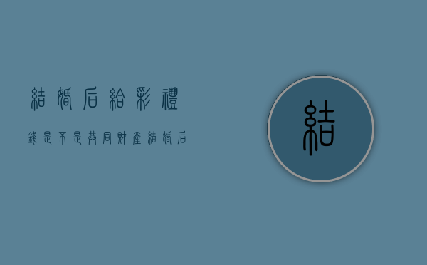 结婚后给彩礼钱是不是共同财产（结婚后彩礼需要退还男方吗）