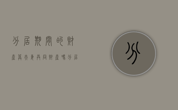 分居期间的财产算夫妻共同财产吗（分居期间夫妻共同财产如何分配）