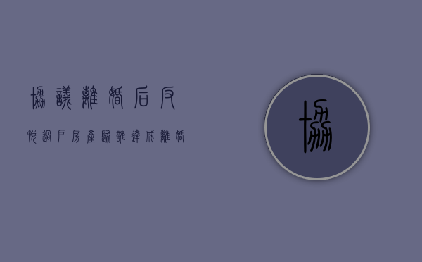 协议离婚后反悔过户房产归谁（达成离婚协议后反悔）