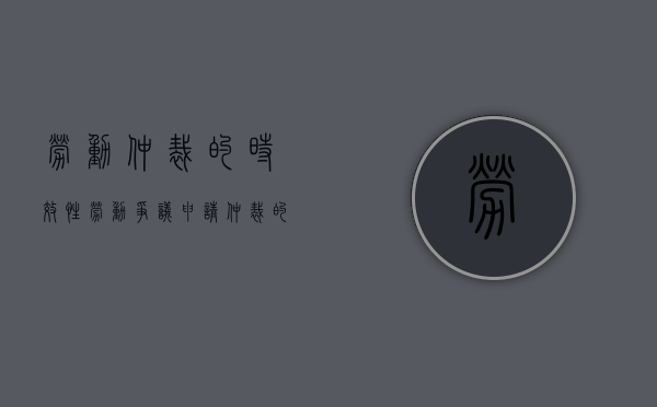 劳动仲裁的时效性（劳动争议申请仲裁的时效期间为一年是什么意思）