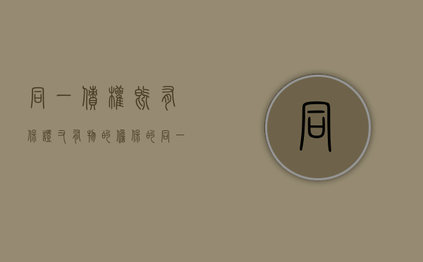 同一债权既有保证又有物的担保的（同一债务既有物的担保又有人的保证）