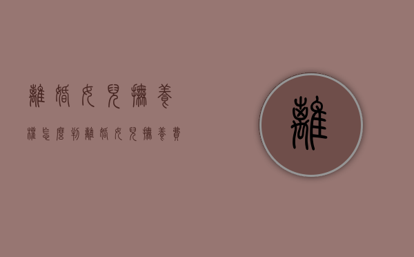 离婚女儿抚养权怎么判（离婚女儿抚养费标准）