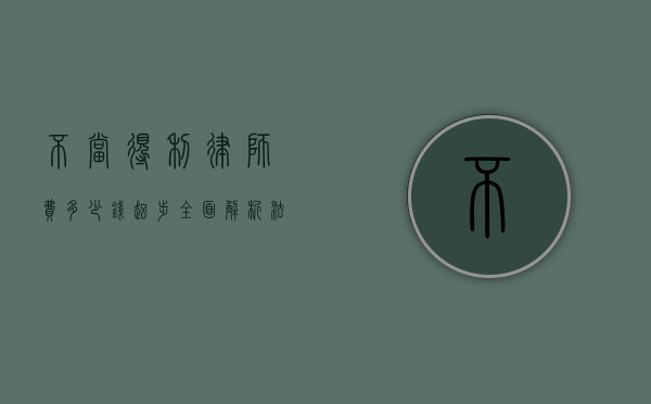 不当得利律师费多少钱起步？全面解析法律咨询费用
