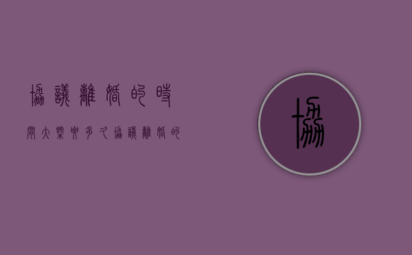 协议离婚的时间大概要多久（协议离婚的多久生效）