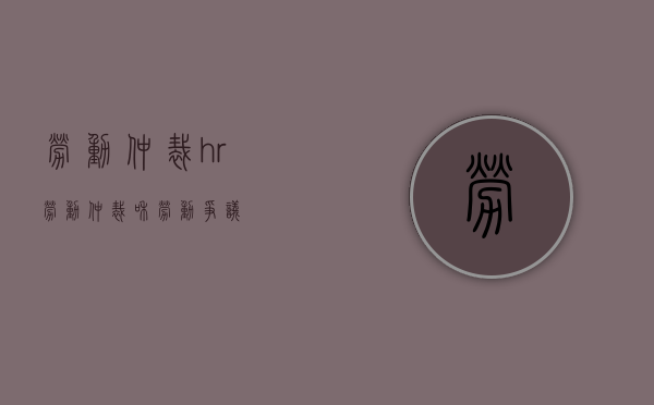劳动仲裁hr（劳动仲裁和劳动争议）
