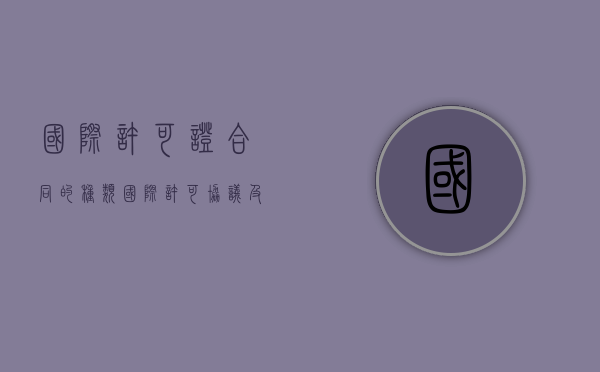 国际许可证合同的种类（国际许可协议及其主要特征是什么）