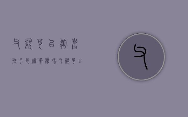 父亲可以剥夺孩子的继承权吗（父亲可以放弃抚养权吗）