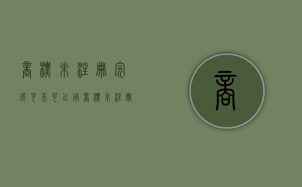 商标未注册完成可不可以用（商标未注册完成可不可以用）