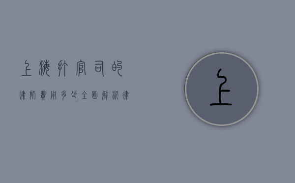 上海打官司的律师费用多少？全面解析律师收费标准及影响因素